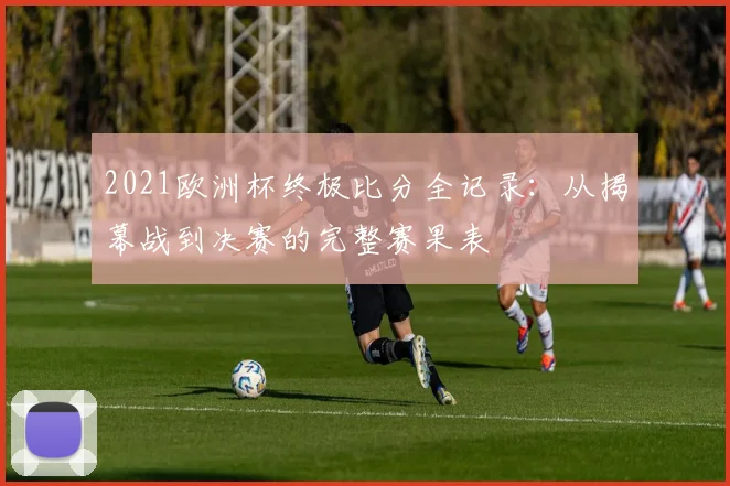 2021欧洲杯终极比分全记录：从揭幕战到决赛的完整赛果表