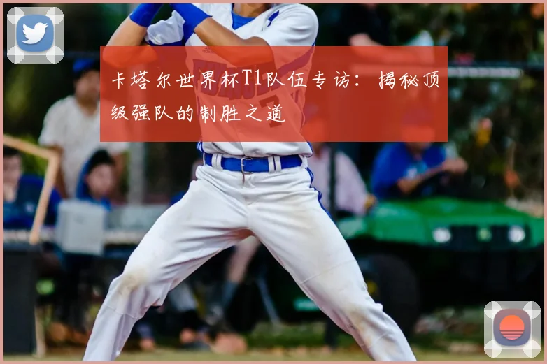 卡塔尔世界杯T1队伍专访:揭秘顶级强队的制胜之道