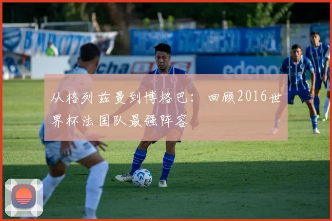 从格列兹曼到博格巴：回顾2016世界杯法国队最强阵容