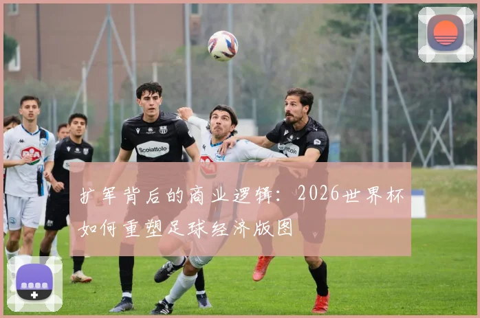 扩军背后的商业逻辑:2026世界杯如何重塑足球经济版图