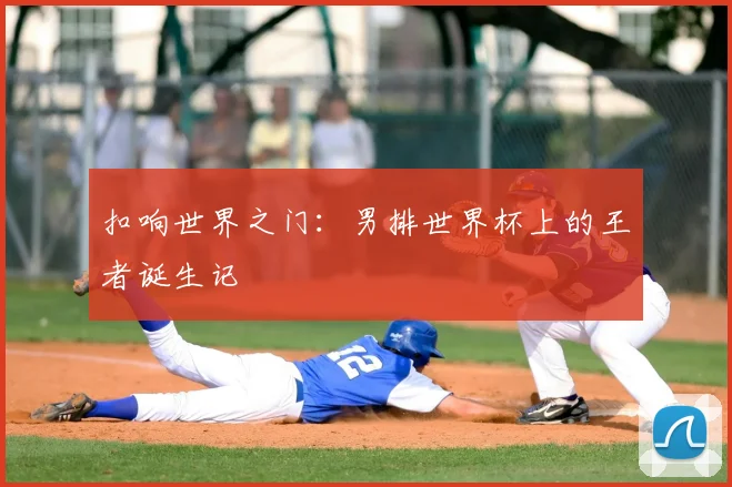 扣响世界之门:男排世界杯上的王者诞生记