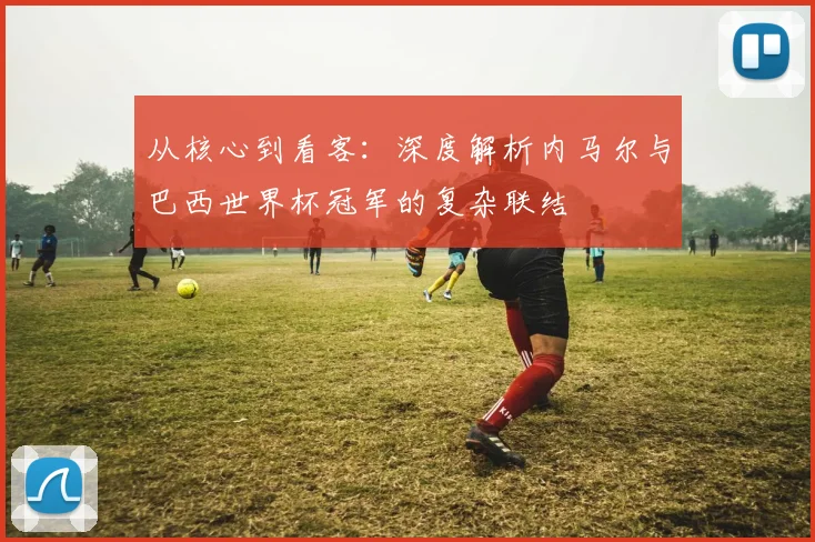 从核心到看客：深度解析内马尔与巴西世界杯冠军的复杂联结