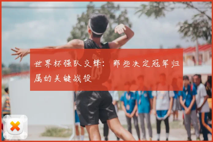 世界杯强队交锋：那些决定冠军归属的关键战役