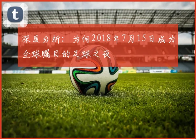 深度分析：为何2018年7月15日成为全球瞩目的足球之夜