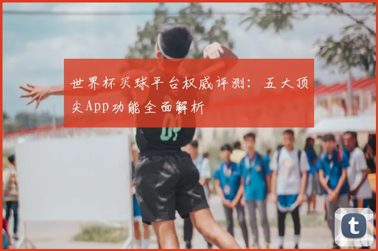 世界杯买球平台权威评测：五大顶尖App功能全面解析