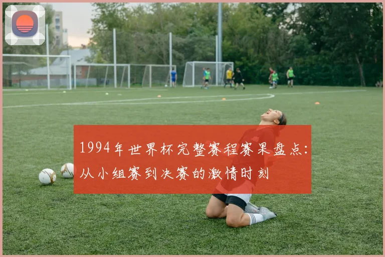 1994年世界杯完整赛程赛果盘点：从小组赛到决赛的激情时刻