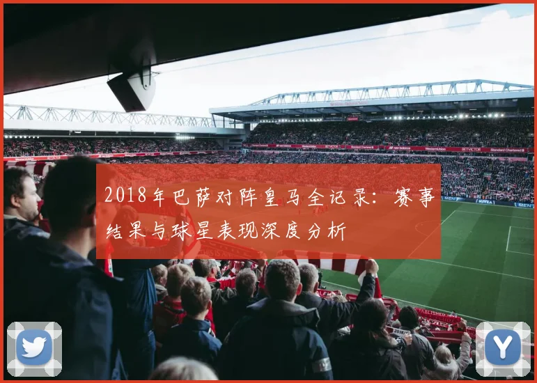 2018年巴萨对阵皇马全记录：赛事结果与球星表现深度分析