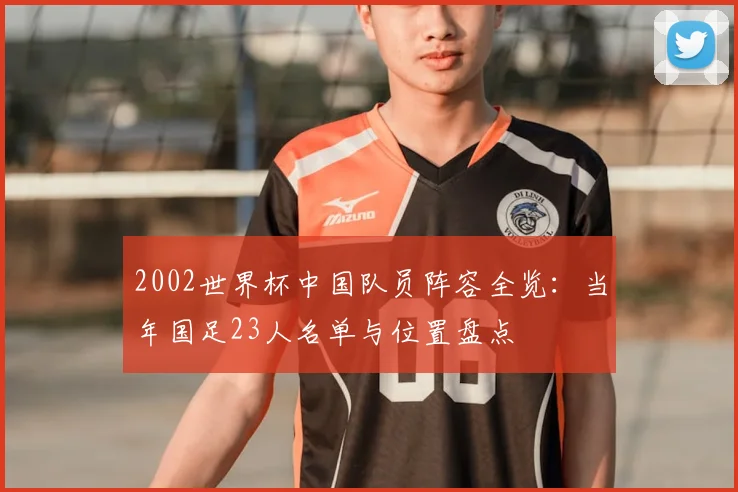 2002世界杯中国队员阵容全览：当年国足23人名单与位置盘点