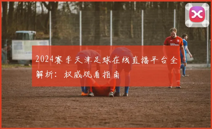 2024赛季天津足球在线直播平台全解析:权威观看指南