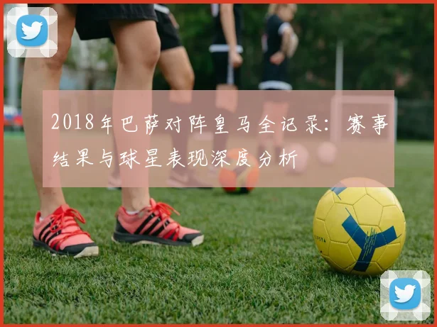2018年巴萨对阵皇马全记录：赛事结果与球星表现深度分析