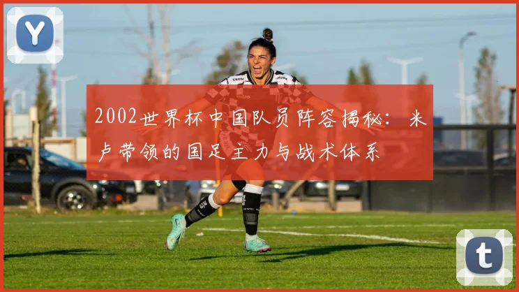 2002世界杯中国队员阵容揭秘：米卢带领的国足主力与战术体系