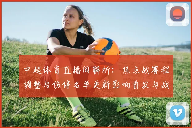中超体育直播间解析：焦点战赛程调整与伤停名单更新影响首发与战术安排