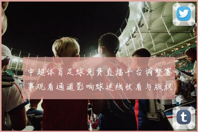 中超体育足球免费直播平台调整赛事观看通道影响球迷线收看与版权权益