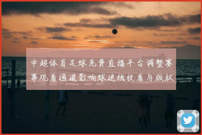 中超体育足球免费直播平台调整赛事观看通道影响球迷线收看与版权权益