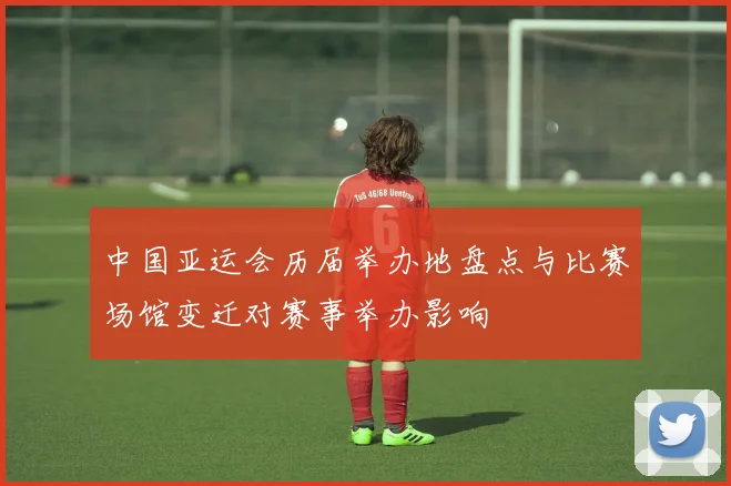 中国亚运会历届举办地盘点与比赛场馆变迁对赛事举办影响