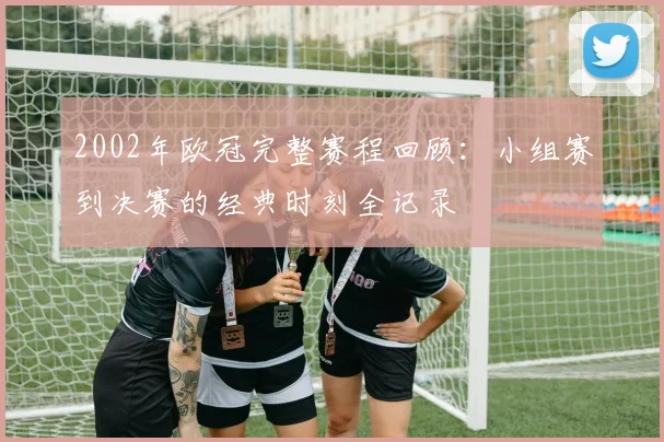 2002年欧冠完整赛程回顾：小组赛到决赛的经典时刻全记录